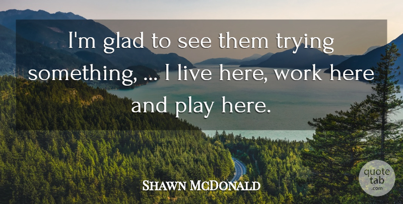Shawn McDonald Quote About Glad, Trying, Work: Im Glad To See Them...