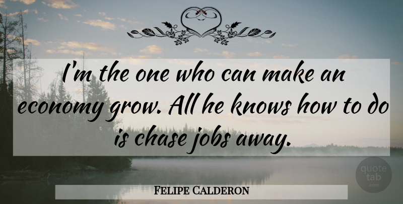 Felipe Calderon Quote About Chase, Economy, Jobs, Knows: Im The One Who Can...