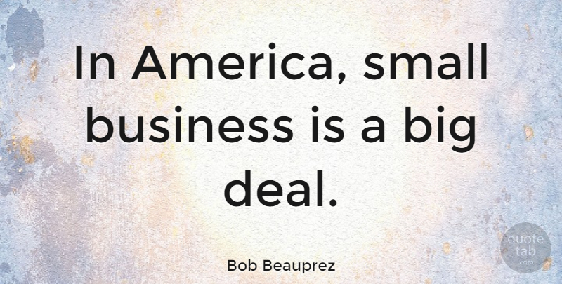Bob Beauprez Quote About America, Small Business, Bigs: In America Small Business Is...