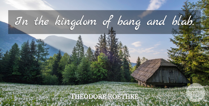 Theodore Roethke Quote About Bangs, Kingdoms: In The Kingdom Of Bang...