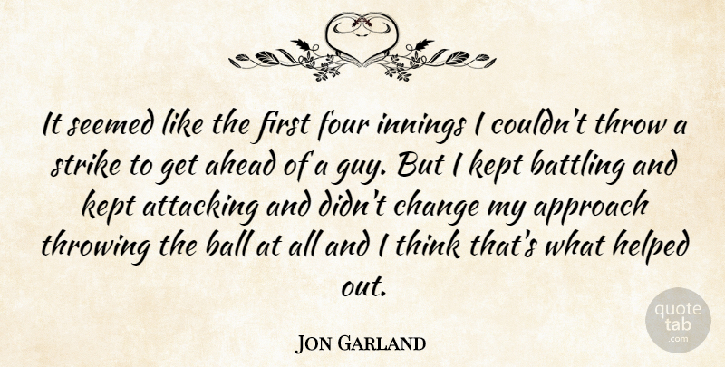 Jon Garland Quote About Ahead, Approach, Attacking, Ball, Battling: It Seemed Like The First...