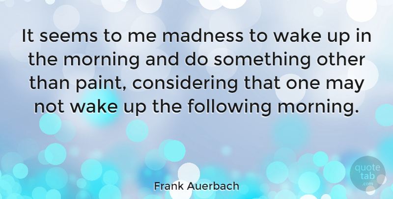 Frank Auerbach Quote About Morning, Wake Up, May: It Seems To Me Madness...