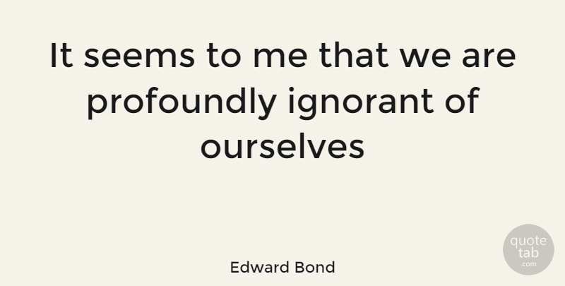 Edward Bond Quote About Ignorant, Seems: It Seems To Me That...
