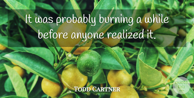 Todd Cartner Quote About Anyone, Burning, Realized: It Was Probably Burning A...