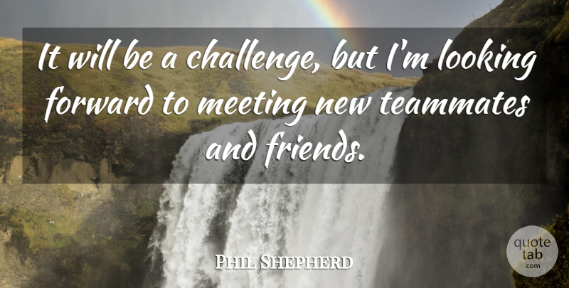 Phil Shepherd Quote About Forward, Looking, Meeting, Teammates: It Will Be A Challenge...