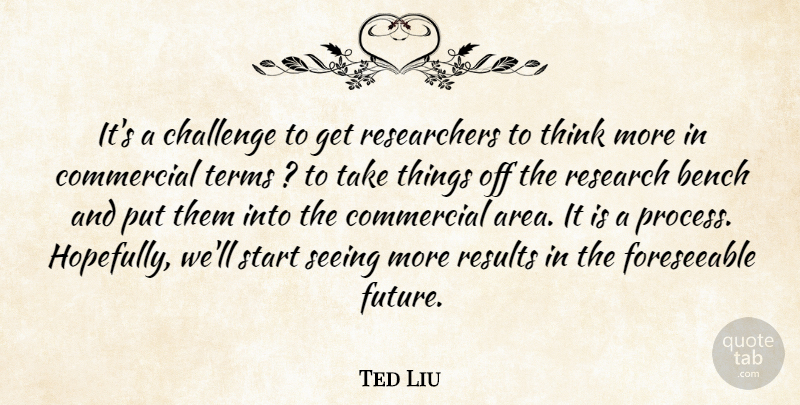 Ted Liu Quote About Bench, Challenge, Commercial, Research, Results: Its A Challenge To Get...