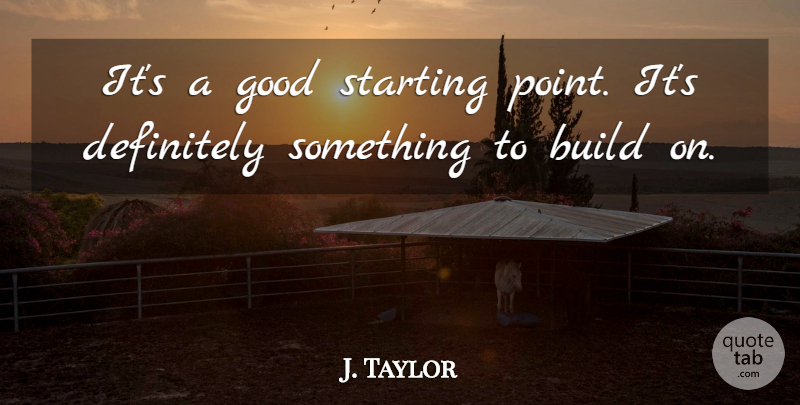 J. Taylor Quote About Build, Definitely, Good, Starting: Its A Good Starting Point...
