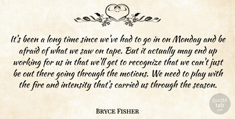 Bryce Fisher Quote About Afraid, Carried, Fire, Intensity, Monday: Its Been A Long Time...