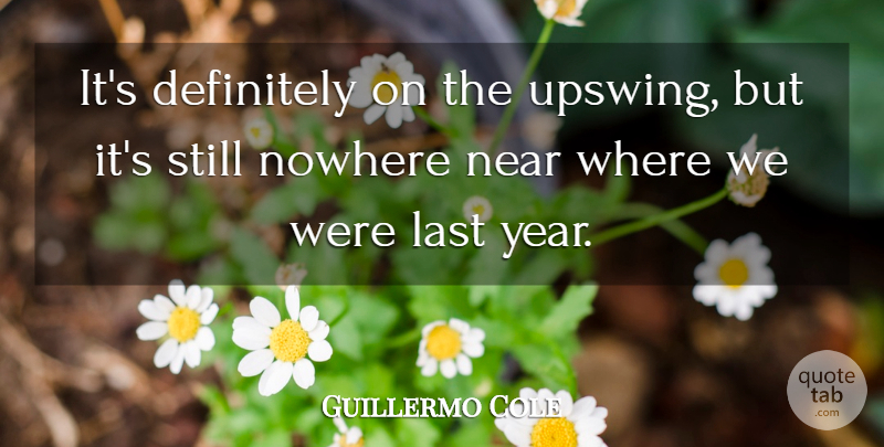 Guillermo Cole Quote About Definitely, Last, Near, Nowhere: Its Definitely On The Upswing...