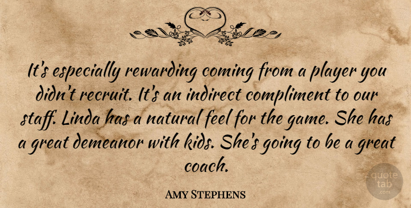 Amy Stephens Quote About Coming, Compliment, Demeanor, Great, Indirect: Its Especially Rewarding Coming From...