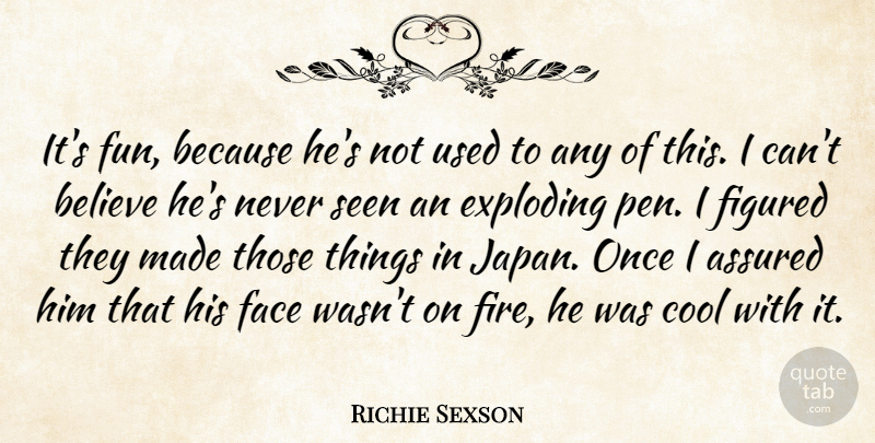Richie Sexson Quote About Assured, Believe, Cool, Exploding, Face: Its Fun Because Hes Not...