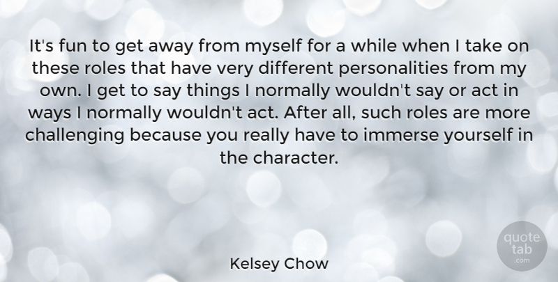 Kelsey Chow Quote About Immerse, Normally, Roles, Ways: Its Fun To Get Away...