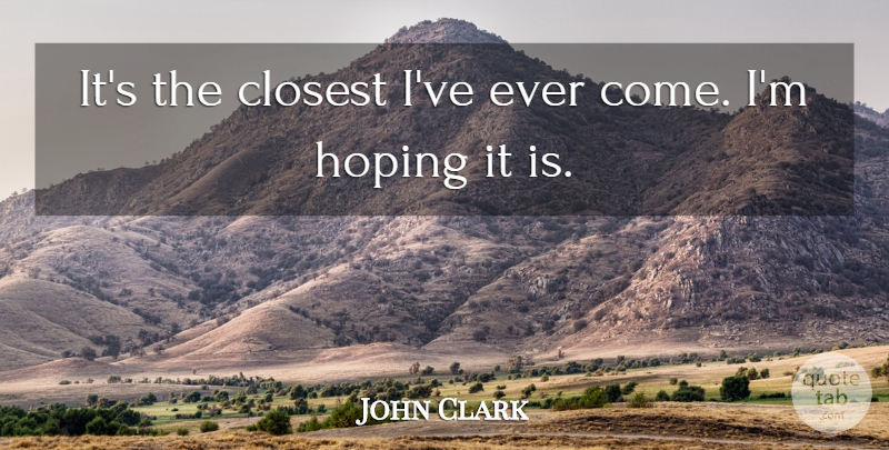 John Clark Quote About Closest, Hoping: Its The Closest Ive Ever...
