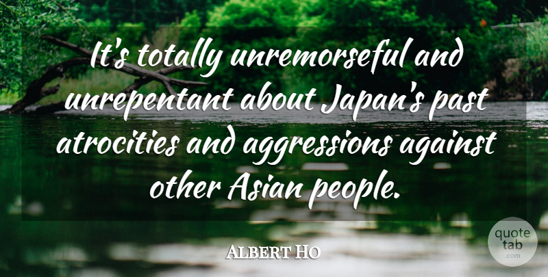 Albert Ho Quote About Against, Asian, Atrocities, Past, Totally: Its Totally Unremorseful And Unrepentant...