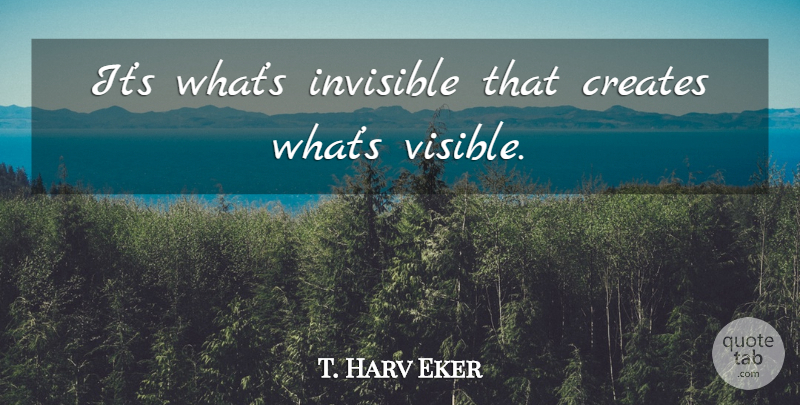 T. Harv Eker Quote About Invisible, Visible: Its Whats Invisible That Creates...