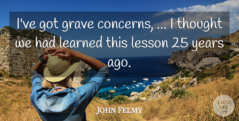 John Felmy Quote About Grave, Learned, Lesson: Ive Got Grave Concerns I...