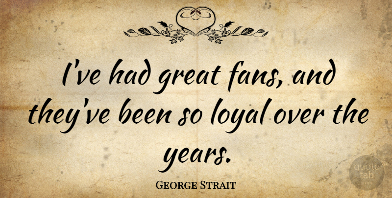 George Strait Quote About Years, Loyal, Fans: Ive Had Great Fans And...