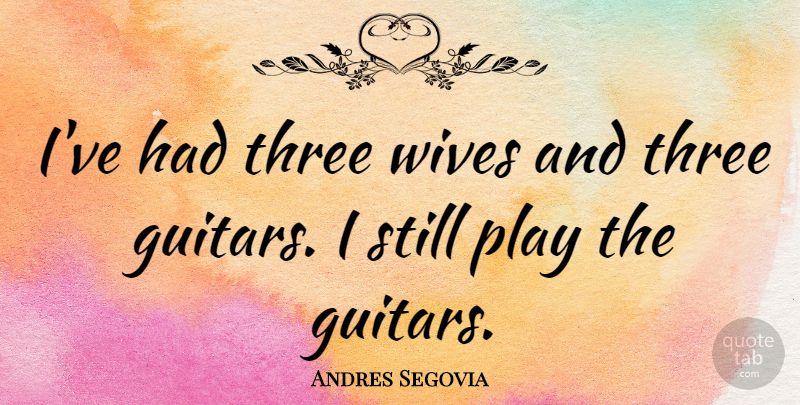Andres Segovia Quote About Play, Guitar, Wife: Ive Had Three Wives And...