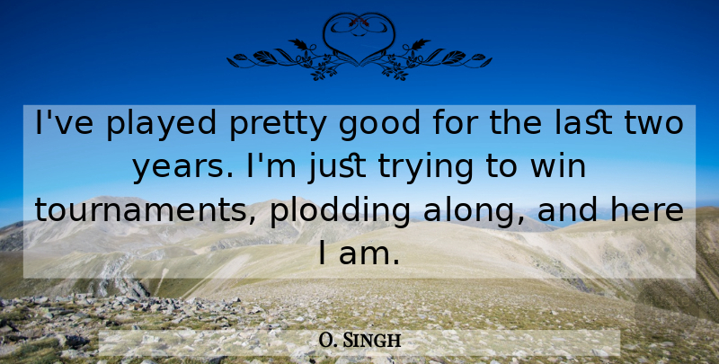 O. Singh Quote About Good, Last, Played, Trying, Win: Ive Played Pretty Good For...