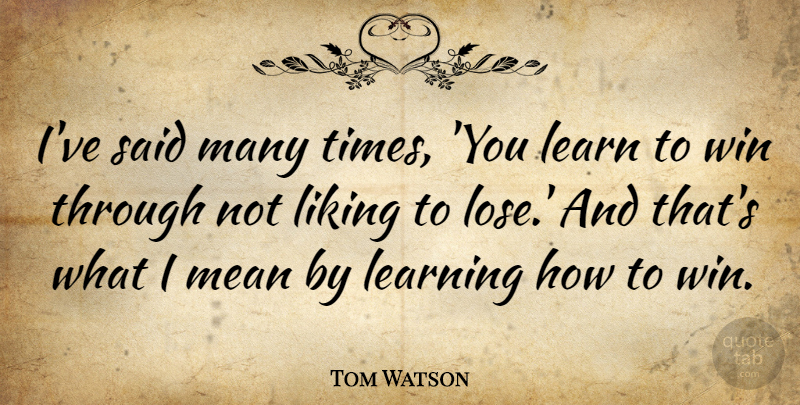 Tom Watson Quote About Learning, Liking, Mean: Ive Said Many Times You...