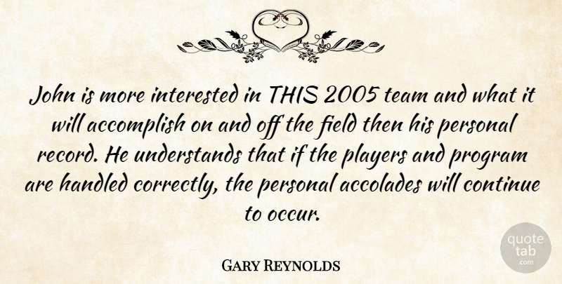 Gary Reynolds Quote About Accolades, Accomplish, Continue, Field, Handled: John Is More Interested In...