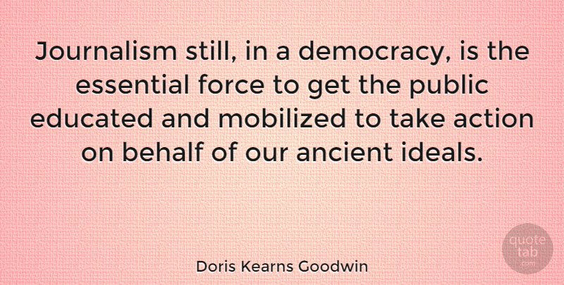 Doris Kearns Goodwin Quote About Ancient, Behalf, Essential, Force, Journalism: Journalism Still In A Democracy...