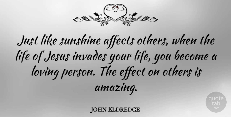 John Eldredge Quote About Affects, Amazing, Effect, Jesus, Life: Just Like Sunshine Affects Others...