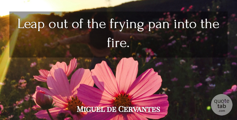 Miguel de Cervantes Quote About Fire, Frying Pans, Thai: Leap Out Of The Frying...