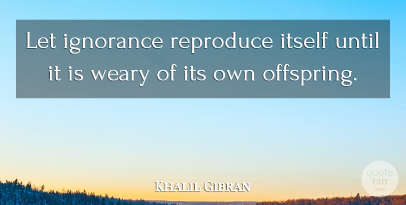 Khalil Gibran Quote About Ignorance, Weary, Offspring: Let Ignorance Reproduce Itself Until...