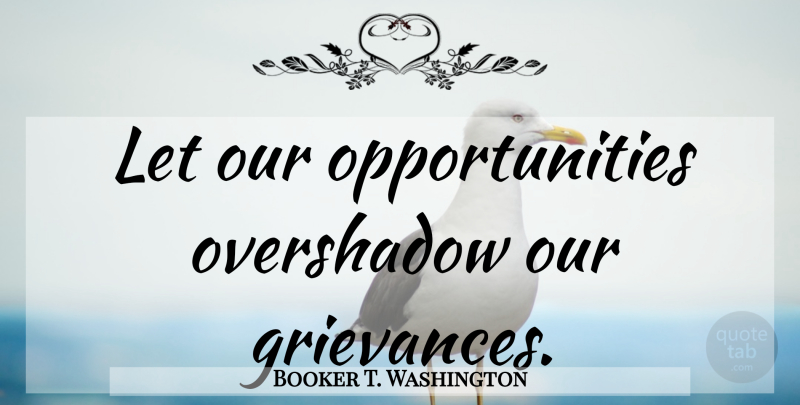 Booker T. Washington Quote About Opportunity, Grievance: Let Our Opportunities Overshadow Our...