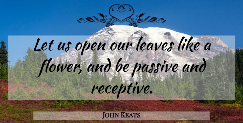 John Keats Quote About Flower, Passive, Receptive: Let Us Open Our Leaves...