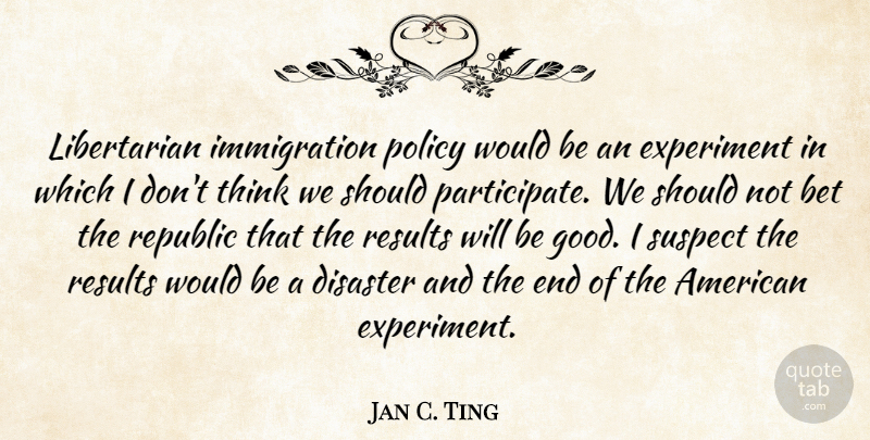 Jan C. Ting Quote About Bet, Disaster, Experiment, Good, Republic: Libertarian Immigration Policy Would Be...