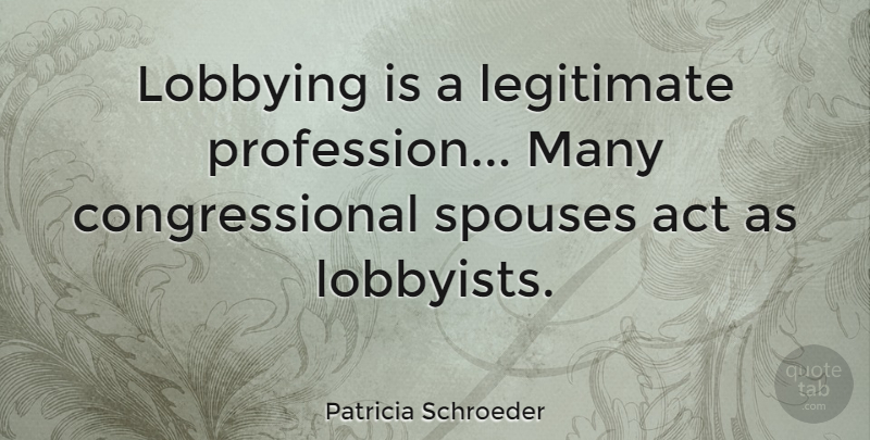 Patricia Schroeder Quote About Act, Legitimate: Lobbying Is A Legitimate Profession...