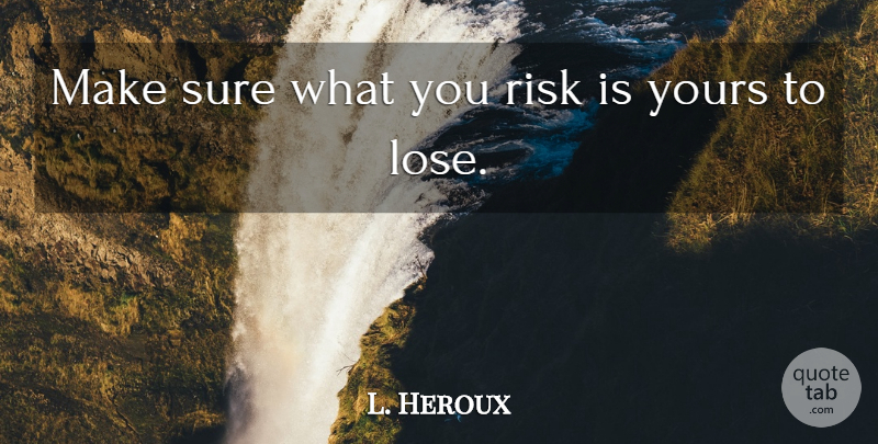 L. Heroux Quote About Risk, Sure, Yours: Make Sure What You Risk...