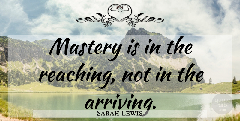 Sarah Lewis Quote About Mastery, Arriving, Reaching: Mastery Is In The Reaching...
