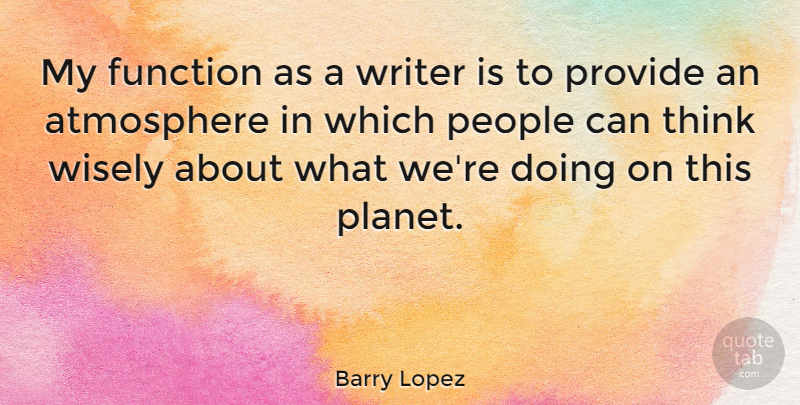Barry Lopez Quote About Thinking, People, Atmosphere: My Function As A Writer...