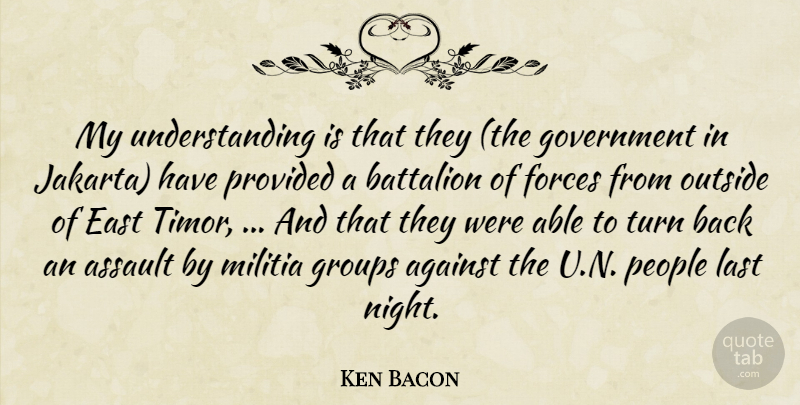 Ken Bacon Quote About Against, Assault, Battalion, East, Forces: My Understanding Is That They...