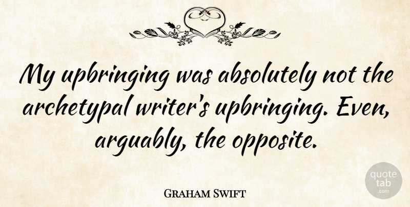 Graham Swift Quote About Opposites, Upbringing: My Upbringing Was Absolutely Not...