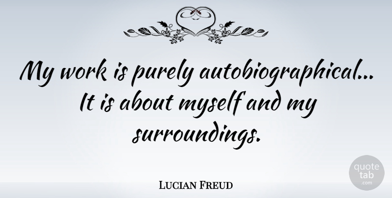 Lucian Freud Quote About Artist, Surroundings: My Work Is Purely Autobiographical...