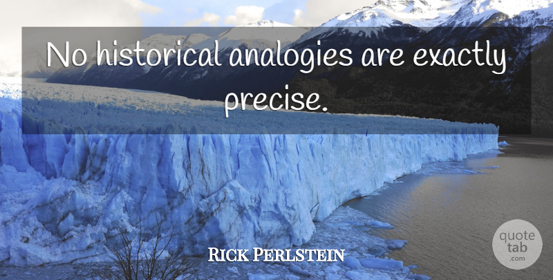 Rick Perlstein Quote About Historical, Analogies, Precise: No Historical Analogies Are Exactly...