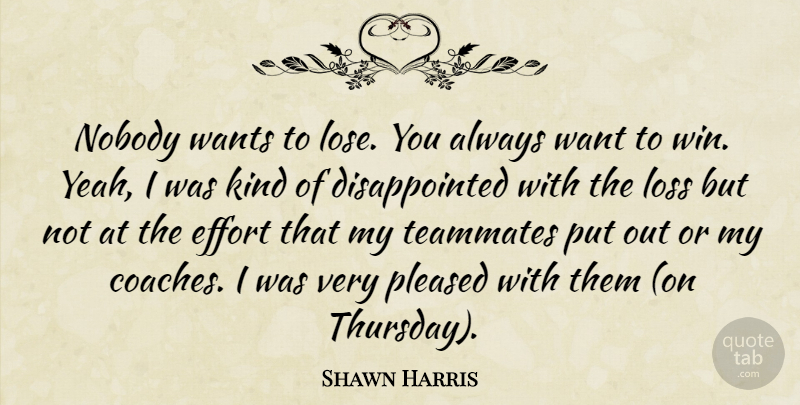 Shawn Harris Quote About Effort, Loss, Nobody, Pleased, Teammates: Nobody Wants To Lose You...