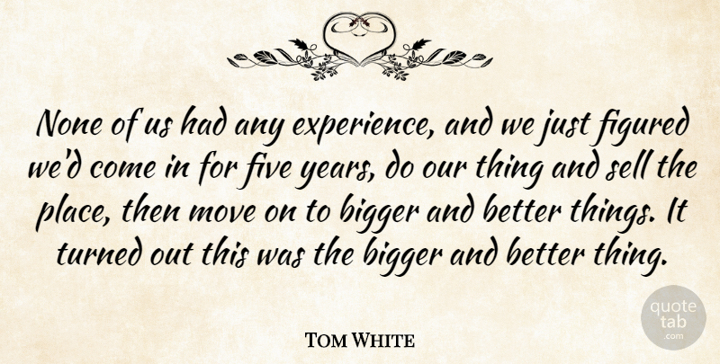 Tom White Quote About Bigger, Figured, Five, Move, None: None Of Us Had Any...