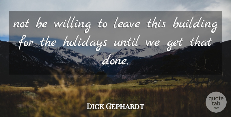 Dick Gephardt Quote About Building, Holidays, Leave, Until, Willing: Not Be Willing To Leave...