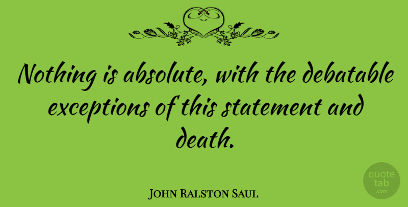 John Ralston Saul Quote About Exception, Statements, Absolutes: Nothing Is Absolute With The...