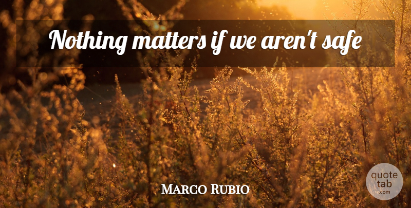Marco Rubio Quote About Matter, Safe, Nothing Matters: Nothing Matters If We Arent...