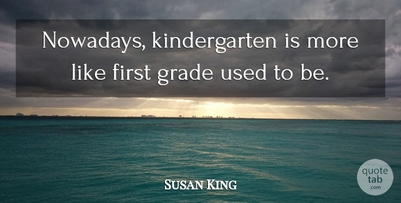 Susan King Quote About Grade: Nowadays Kindergarten Is More Like...