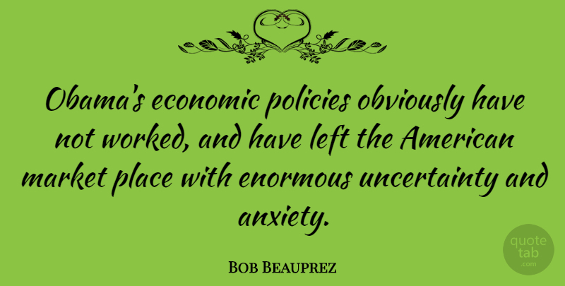Bob Beauprez Quote About Anxiety, Economic, Enormous: Obamas Economic Policies Obviously Have...