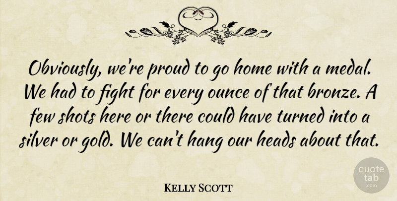 Kelly Scott Quote About Few, Fight, Hang, Heads, Home: Obviously Were Proud To Go...