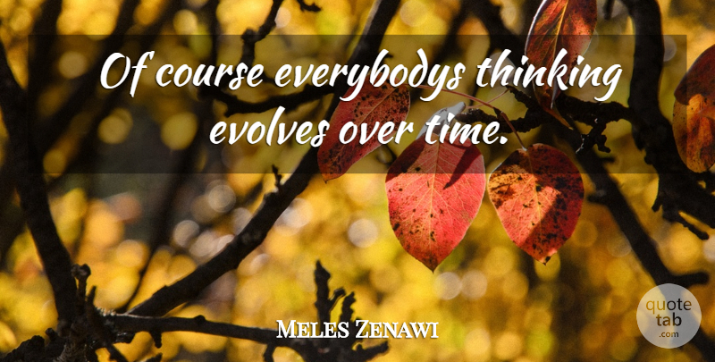 Meles Zenawi Quote About Thinking, Evolve, Courses: Of Course Everybodys Thinking Evolves...