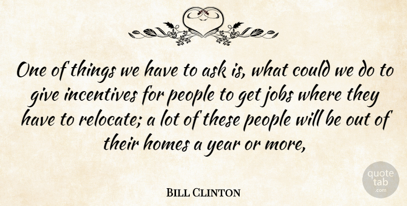 Bill Clinton Quote About Ask, Homes, Incentives, Jobs, People: One Of Things We Have...